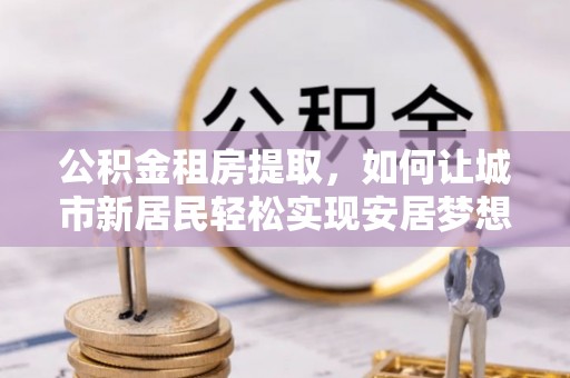 西畴公积金租房提取，如何让城市新居民轻松实现安居梦想